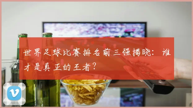 世界足球比赛排名前三强揭晓：谁才是真正的王者？