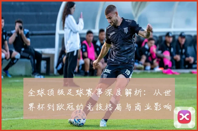 全球顶级足球赛事深度解析:从世界杯到欧冠的竞技格局与商业影响