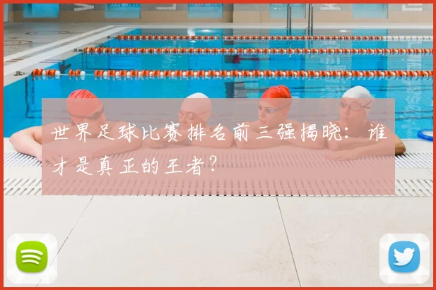 世界足球比赛排名前三强揭晓：谁才是真正的王者？