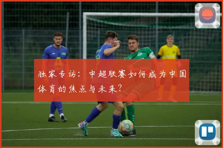 独家专访：中超联赛如何成为中国体育的焦点与未来？