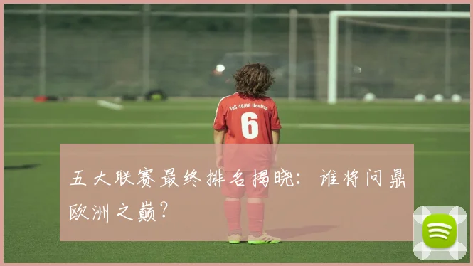 五大联赛最终排名揭晓：谁将问鼎欧洲之巅？