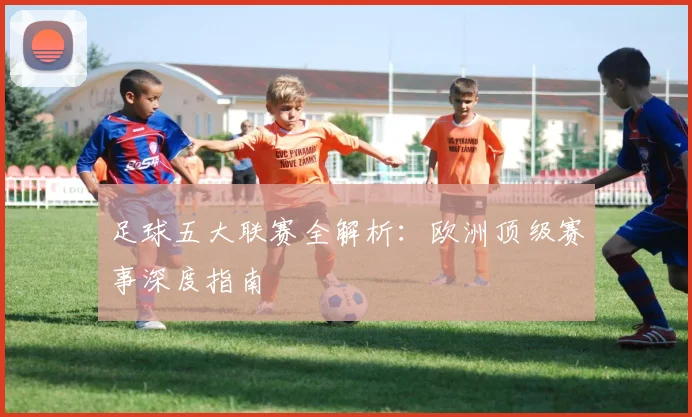 足球五大联赛全解析:欧洲顶级赛事深度指南
